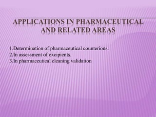APPLICATIONS IN PHARMACEUTICAL
AND RELATED AREAS
1.Determination of pharmaceutical counterions.
2.In assessment of excipients.
3.In pharmaceutical cleaning validation
 
