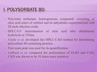 I. POLYSORBATE 80:
Non-ionic surfactant, heterogeneous compound, consisting of
oleic acid esters of sorbitol and its anhydrides copolymerized with
20 mole ethylene oxide.
HPLC-UV determination of oleic acid after alkalimetric
hydrolysis at 195nm.
Feteke et al. developed fast HPLC-CAD method for determining
polysorbate 80 containing proteins.
First main peak was used for its quantification.
Lobback et al. compared the performance of ELSD and CAD,
CAD was shown to be 10 times more sensitive.
 