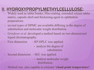 II. HYDROXYPROPYLMETHYLCELLULOSE:
Widely used as tablet binder, film-coating, extended release tablet
matrix, capsule shell and thickening agent in ophthalmic
preparations.
several types of HPMC are available differing in the degree of
substituition and molecular weight distribution.
Greiderer et al. developed a method based on two-dimensional
liquid chromatography.
First dimension – RP-HPLC was applied.
- analyze the degree of
substitution.
Second dimension – SEC was applied.
- analyze molecular weight
distribution.
Method was also capable to estimate ‘cloud point temperature’.
 