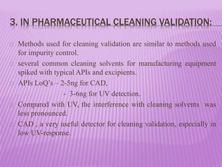 3. IN PHARMACEUTICAL CLEANING VALIDATION:
Methods used for cleaning validation are similar to methods used
for impurity control.
several common cleaning solvents for manufacturing equipment
spiked with typical APIs and excipients.
APIs LoQ’s – 2-5ng for CAD,
- 3-6ng for UV detection.
Compared with UV, the interference with cleaning solvents was
less pronounced.
CAD , a very useful detector for cleaning validation, especially in
low UV-response.
 