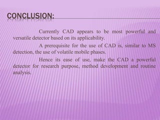 CONCLUSION:
Currently CAD appears to be most powerful and
versatile detector based on its applicability.
A prerequisite for the use of CAD is, similar to MS
detection, the use of volatile mobile phases.
Hence its ease of use, make the CAD a powerful
detector for research purpose, method development and routine
analysis.
 