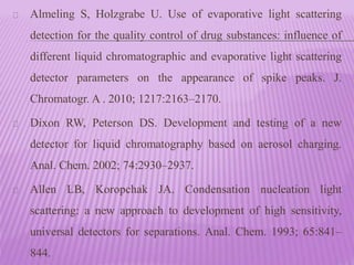 Almeling S, Holzgrabe U. Use of evaporative light scattering
detection for the quality control of drug substances: influence of
different liquid chromatographic and evaporative light scattering
detector parameters on the appearance of spike peaks. J.
Chromatogr. A . 2010; 1217:2163–2170.
Dixon RW, Peterson DS. Development and testing of a new
detector for liquid chromatography based on aerosol charging.
Anal. Chem. 2002; 74:2930–2937.
Allen LB, Koropchak JA. Condensation nucleation light
scattering: a new approach to development of high sensitivity,
universal detectors for separations. Anal. Chem. 1993; 65:841–
844.
 