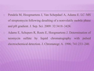 Pendela M, Hoogmartens J, Van Schepdael A, Adams E. LC–MS
of streptomycin following desalting of a nonvolatile mobile phase
and pH gradient. J. Sep. Sci. 2009: 32:3418–3424.
Adams E, Schepers R, Roets E, Hoogmartens J. Determination of
neomycin sulfate by liquid chromatography with pulsed
electrochemical detection. J. Chromatogr. A. 1996; 741:233–240.
 