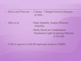 Dixon and Peterson - Corona – Charged Aerosol Detector
(CAD).
Allen et al - Nano Quantity Analyte Detector
(NQAD)
- Partly based on Condensation
Nucleation Light Scattering Detector
(CNLSD).
CAD is superior to ELSD and some extent to NQSD.
 