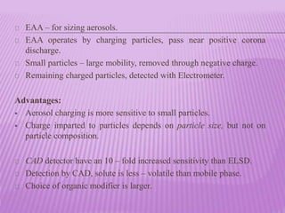 EAA – for sizing aerosols.
EAA operates by charging particles, pass near positive corona
discharge.
Small particles – large mobility, removed through negative charge.
Remaining charged particles, detected with Electrometer.
Advantages:
 Aerosol charging is more sensitive to small particles.
 Charge imparted to particles depends on particle size, but not on
particle composition.
CAD detector have an 10 – fold increased sensitivity than ELSD.
Detection by CAD, solute is less – volatile than mobile phase.
Choice of organic modifier is larger.
 