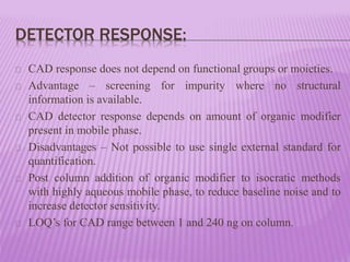 DETECTOR RESPONSE:
CAD response does not depend on functional groups or moieties.
Advantage – screening for impurity where no structural
information is available.
CAD detector response depends on amount of organic modifier
present in mobile phase.
Disadvantages – Not possible to use single external standard for
quantification.
Post column addition of organic modifier to isocratic methods
with highly aqueous mobile phase, to reduce baseline noise and to
increase detector sensitivity.
LOQ’s for CAD range between 1 and 240 ng on column.
 