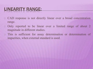 LINEARITY RANGE:
CAD response is not directly linear over a broad concentration
range.
Only reported to be linear over a limited range of about 2
magnitude in different studies.
This is sufficient for assay determination or determination of
impurities, when external standard is used.
 