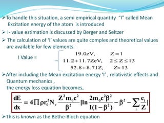To handle this situation, a semi empirical quantity “I” called Mean
Excitation energy of the atom is introduced
 I- value estimation is discussed by Berger and Seltzer
 The calculation of ‘I’ values are quite complex and theoretical values
are available for few elements.
I Value =
After including the Mean excitation energy ‘I’ , relativistic effects and
Quantum mechanics ,
the energy loss equation becomes,
This is known as the Bethe-Bloch equation





i
i2
2
22
0
2
2
0
2
e
2
0 ]
Z
c
)1(I
cm2
[ln
cmZ
Nr4
dx
dE
13Z8.71Z,52.8
13Z211.7ZeV,11.2
1Z19.0eV,



 