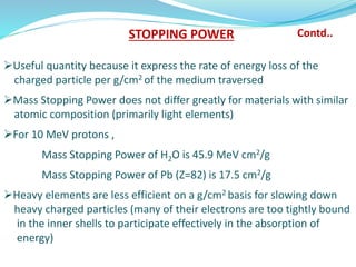 Useful quantity because it express the rate of energy loss of the
charged particle per g/cm2 of the medium traversed
Mass Stopping Power does not differ greatly for materials with similar
atomic composition (primarily light elements)
For 10 MeV protons ,
Mass Stopping Power of H2O is 45.9 MeV cm2/g
Mass Stopping Power of Pb (Z=82) is 17.5 cm2/g
Heavy elements are less efficient on a g/cm2 basis for slowing down
heavy charged particles (many of their electrons are too tightly bound
in the inner shells to participate effectively in the absorption of
energy)
STOPPING POWER Contd..
 