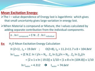 Mean Excitation Energy:
The I – value dependence of Energy lost is logarithmic which gives
that small uncertainty gives large variation in energy lost.
When Material is compound or Mixture, the I values calculated by
adding separate contribution from the individual components.
n . ln I compound = Ʃ N . Z . ln I individual
Ex: H2O Mean Excitation Energy Calculation
H (Z=1) , IH = 19.0eV ; O(Z=8), IO = 11.2+11.7 x 8 = 104.8eV
ln Iwater = (Ʃ N.Z. ln I )/n = NH . ZH ln (IH)/n + NO . ZO ln (IO)/n
= [2 x 1 x ln ( 19.0)] x 1/10 + [1 x 8 x ln (104.8)] x 1/10
ln Iwater = 4.312  Iwater = 74.6eV
 