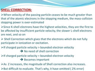 SHELL CORRECTION:
When velocity of the passing particle ceases to be much greater than
that of the atomic electrons in the stopping medium, the mass-collision
stopping power is over-estimated
Since K-shell electrons have the highest velocities, they are the first to
be affected by insufficient particle velocity, the slower L-shell electrons
are next, and so on
 Shell Correction which gives that the electrons which do not fully
participate in ionization or excitation.
If charged particle velocity > bounded electron velocity
 No need of shell correction
If charged particle velocity = bounded electron velocity
 Becomes important
As Z increases, the magnitude of Shell correction also increases.
But difficult to evaluate. That’s why, it have omitted ( 2% error)
 