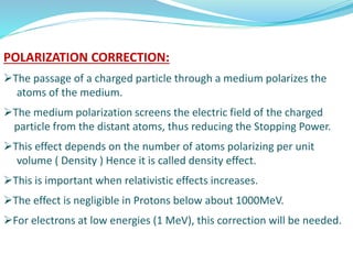 POLARIZATION CORRECTION:
The passage of a charged particle through a medium polarizes the
atoms of the medium.
The medium polarization screens the electric field of the charged
particle from the distant atoms, thus reducing the Stopping Power.
This effect depends on the number of atoms polarizing per unit
volume ( Density ) Hence it is called density effect.
This is important when relativistic effects increases.
The effect is negligible in Protons below about 1000MeV.
For electrons at low energies (1 MeV), this correction will be needed.
 