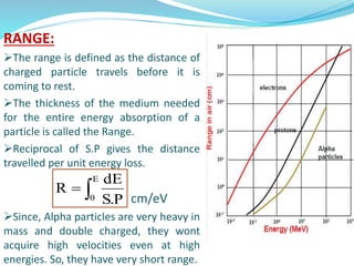 RANGE:
The range is defined as the distance of
charged particle travels before it is
coming to rest.
The thickness of the medium needed
for the entire energy absorption of a
particle is called the Range.
Reciprocal of S.P gives the distance
travelled per unit energy loss.
cm/eV
Since, Alpha particles are very heavy in
mass and double charged, they wont
acquire high velocities even at high
energies. So, they have very short range.

E
0 P.S
dE
R
 