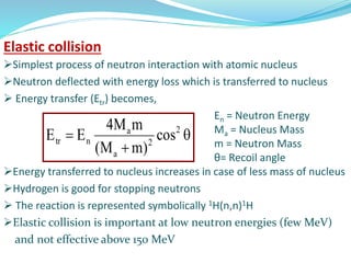 Simplest process of neutron interaction with atomic nucleus
Neutron deflected with energy loss which is transferred to nucleus
 Energy transfer (Etr) becomes,
En = Neutron Energy
Ma = Nucleus Mass
m = Neutron Mass
θ= Recoil angle
Energy transferred to nucleus increases in case of less mass of nucleus
Hydrogen is good for stopping neutrons
 The reaction is represented symbolically 1H(n,n)1H
Elastic collision is important at low neutron energies (few MeV)
and not effective above 150 MeV


 2
2
a
a
ntr cos
)mM(
mM4
EE
Elastic collision
 