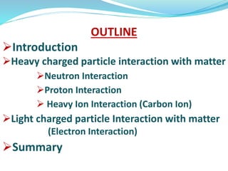 OUTLINE
Introduction
Heavy charged particle interaction with matter
Neutron Interaction
Proton Interaction
 Heavy Ion Interaction (Carbon Ion)
Light charged particle Interaction with matter
(Electron Interaction)
Summary
 