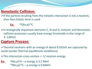 Nonelastic Collision:
If the particle resulting from the Inelastic interaction is not a neutron,
then Non-Elastic term is used
Ex: 16O(n,α)13C
In biologically important elements C, N and O, inelastic and Nonelastic
collision processes usually have energy thresholds in the range of
4 -12MeV
Capture Process:
Thermal neutrons with an energy of about 0.025eV are captured by
nuclei (under thermal equilibrium conditions)
This interaction cross section  1/ neutron energy
Ex: 1H(n,γ)2H – γ energy is 2.2 MeV
14N(n,p)14C – p energy is 0.6MeV
 
