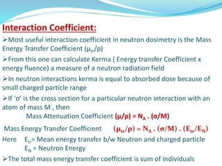 Interaction Coefficient:
Most useful interaction coefficient in neutron dosimetry is the Mass
Energy Transfer Coefficient (μtr/ρ)
From this one can calculate Kerma ( Energy transfer Coefficient x
energy fluence) a measure of a neutron radiation field
In neutron interactions kerma is equal to absorbed dose because of
small charged particle range
If ‘σ’ is the cross section for a particular neutron interaction with an
atom of mass M , then
Mass Attenuation Coefficient (μ/ρ) = NA . (σ/M)
Mass Energy Transfer Coefficient (μtr/ρ) = NA . (σ/M) . (Etr/EN)
Here Etr= Mean energy transfer b/w Neutron and charged particle
EN = Neutron Energy
The total mass energy transfer coefficient is sum of individuals
 