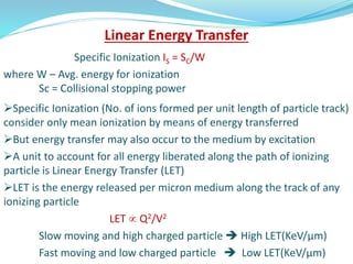 Linear Energy Transfer
Specific Ionization IS = SC/W
where W – Avg. energy for ionization
Sc = Collisional stopping power
Specific Ionization (No. of ions formed per unit length of particle track)
consider only mean ionization by means of energy transferred
But energy transfer may also occur to the medium by excitation
A unit to account for all energy liberated along the path of ionizing
particle is Linear Energy Transfer (LET)
LET is the energy released per micron medium along the track of any
ionizing particle
LET  Q2/V2
Slow moving and high charged particle  High LET(KeV/μm)
Fast moving and low charged particle  Low LET(KeV/μm)
 