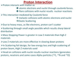 Proton Interaction
Proton interacts with matter as
 atomic electrons and nuclei through coulomb forces.
 Rare collisions with nuclei results nuclear reactions
This interaction mediated by Coulomb force
 Inelastic collisions with atomic electrons and nuclei
Elastic Scattering
Due to heavy mass, as like electrons, proton can’t scatter
Scattering through small angle possible which results sharp lateral
distribution
Mass Stopping Power is greater in Low Z materials than high Z
materials
Low Z materials are more effective in slowing down protons
In Scattering foil design, for low energy loss and high scattering of
proton beam, High Z materials used
Head on collisions with nuclei results nuclear reactions (generates
protons, neutrons and some cases Alpha particles (11C, 13N and 15O)
 