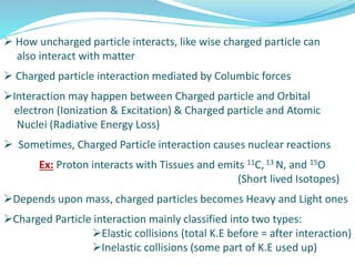  How uncharged particle interacts, like wise charged particle can
also interact with matter
 Charged particle interaction mediated by Columbic forces
Interaction may happen between Charged particle and Orbital
electron (Ionization & Excitation) & Charged particle and Atomic
Nuclei (Radiative Energy Loss)
 Sometimes, Charged Particle interaction causes nuclear reactions
Ex: Proton interacts with Tissues and emits 11C, 13 N, and 15O
(Short lived Isotopes)
Depends upon mass, charged particles becomes Heavy and Light ones
Charged Particle interaction mainly classified into two types:
Elastic collisions (total K.E before = after interaction)
Inelastic collisions (some part of K.E used up)
 