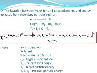  The Reaction between Heavy Ion and target elements and energy
released from secondary particles such as:
a + X ------>Y + b
Q=(ma + mb - mY – mb)2
TY = Ta + Q – Tb
Here a – Incident Ion
X- Target
Y & b – Product Particles
Q - Angle of incident ion
Ta – Incident Ion Energy
Tx – Target particle energy
Ty & Tb – Product particle energy
 
by
5.0
aayyby
2
aba
5.0
aba5.0
b
mm
T)mm(Qm)(mmcosTmm(cos)Tmm(
T



 