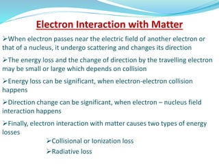 Electron Interaction with Matter
When electron passes near the electric field of another electron or
that of a nucleus, it undergo scattering and changes its direction
The energy loss and the change of direction by the travelling electron
may be small or large which depends on collision
Energy loss can be significant, when electron-electron collision
happens
Direction change can be significant, when electron – nucleus field
interaction happens
Finally, electron interaction with matter causes two types of energy
losses
Collisional or Ionization loss
Radiative loss
 