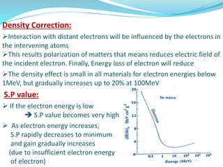 Density Correction:
Interaction with distant electrons will be influenced by the electrons in
the intervening atoms
This results polarization of matters that means reduces electric field of
the incident electron. Finally, Energy loss of electron will reduce
The density effect is small in all materials for electron energies below
1MeV, but gradually increases up to 20% at 100MeV
S.P value:
 If the electron energy is low
 S.P value becomes very high
 As electron energy increases,
S.P rapidly decreases to minimum
and gain gradually increases
(due to insufficient electron energy
of electron)
 