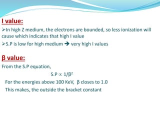I value:
In high Z medium, the electrons are bounded, so less ionization will
cause which indicates that high I value
S.P is low for high medium  very high I values
β value:
From the S.P equation,
S.P  1/β2
For the energies above 100 KeV, β closes to 1.0
This makes, the outside the bracket constant
 