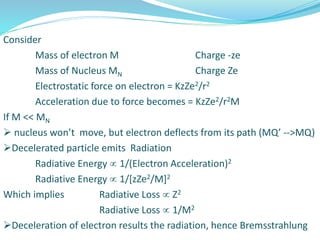 Consider
Mass of electron M Charge -ze
Mass of Nucleus MN Charge Ze
Electrostatic force on electron = KzZe2/r2
Acceleration due to force becomes = KzZe2/r2M
If M << MN
 nucleus won’t move, but electron deflects from its path (MQ’ -->MQ)
Decelerated particle emits Radiation
Radiative Energy  1/(Electron Acceleration)2
Radiative Energy  1/[zZe2/M]2
Which implies Radiative Loss  Z2
Radiative Loss  1/M2
Deceleration of electron results the radiation, hence Bremsstrahlung
 