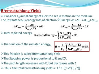 Bremsstrahlung Yield:
 Consider E0 initial energy of electron set in motion in the medium.
The instantaneous energy loss of electron Energy loss E =Erad+Ecol
Total radiated energy,
The fraction of the radiated energy,
This fraction is called Bremsstrahlung Yield.
The Stopping power is proportional to E and Z2.
The path length increases with E, but decreases with Z
 Thus, the total bremsstrahlung yield  E2.Z [(E.Z2).(E/Z)]
E
)E(S
)E(S
E
total
rad
rad  E
)E(S
)E(S
E
total
col
col 
 
0E
0 total
rad
dE
)E(P.S
)E(P.S
ergyRadiatedEn
dE
)E(P.S
)E(P.S
E
1
B
0E
0 total
rad
0
 
 