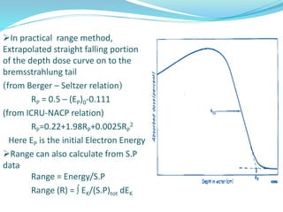 In practical range method,
Extrapolated straight falling portion
of the depth dose curve on to the
bremsstrahlung tail
(from Berger – Seltzer relation)
RP = 0.5 – (EP)0-0.111
(from ICRU-NACP relation)
RP=0.22+1.98RP+0.0025RP
2
Here EP is the initial Electron Energy
Range can also calculate from S.P
data
Range = Energy/S.P
Range (R) =  EK/(S.P)tot dEK
 