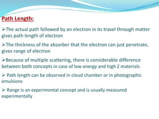Path Length:
The actual path followed by an electron in its travel through matter
gives path length of electron
The thickness of the absorber that the electron can just penetrate,
gives range of electron
Because of multiple scattering, there is considerable difference
between both concepts in case of low energy and high Z materials
 Path length can be observed in cloud chamber or in photographic
emulsions
 Range is an experimental concept and is usually measured
experimentally
 