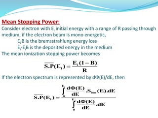 Mean Stopping Power:
Consider electron with Ei initial energy with a range of R passing through
medium, if the electron beam is mono energetic,
Ei B is the bremsstrahlung energy loss
Ei-EiB is the deposited energy in the medium
The mean ionization stopping power becomes
If the electron spectrum is represented by d(E)/dE, then
R
)B1(E
)E(P.S i
i






 i
i
E
0
E
0
ion
i
dE.
dE
)E(d
dE).E(S.
dE
)E(d
)E(P.S
 
