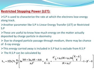 Restricted Stopping Power (LET):
S.P is used to characterize the rate at which the electrons lose energy
along track.
Another parameter like S.P is Linear Energy Transfer (LET) or Restricted
S.P
These are useful to know how much energy on the matter actually
deposited by charge particle in dosimetry
 Due to charged particle passage through medium, there may be chance
of δ-ray energy
This energy carried away is included in S.P but is exclude from R.S.P
 The R.S.P can be calculated by



















 









2
2
0
00
2
2
0
0
2
0
e
2
0 1
)E(
E
E
ln)E2(
2
E
E
I
)E)(2E(2
lnNr2L
 