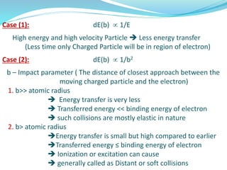 Case (1): dE(b)  1/E
High energy and high velocity Particle  Less energy transfer
(Less time only Charged Particle will be in region of electron)
Case (2): dE(b)  1/b2
b – Impact parameter ( The distance of closest approach between the
moving charged particle and the electron)
1. b>> atomic radius
 Energy transfer is very less
 Transferred energy << binding energy of electron
 such collisions are mostly elastic in nature
2. b> atomic radius
Energy transfer is small but high compared to earlier
Transferred energy ≤ binding energy of electron
 Ionization or excitation can cause
 generally called as Distant or soft collisions
 