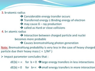 3. b=atomic radius
 Considerable energy transfer occurs
 Transferred energy ≥ Binding energy of electron
 may cause δ – ray production
 called as Hard or close collisions
4. b< atomic radius
 Interaction between charged particle and nuclei
becomes more probable
 Causes bremsstrahlung photon generation
Note: Bremsstrahlung probability is very less in the case of heavy charged
particle due their heavy mass (  1/M2 )
 Impact parameter concludes that :
dE(b) =  for b = 0 large energy transfers in less interactions
dE(b) = 0 for b= small energy transfers in more interaction
 