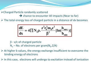 Charged Particle randomly scattered
 chance to encounter All impacts (Near to far)
 The total energy loss of charged particle in a distance of dx becomes
 - ν/c of charged particle
Ne – No. of electrons per gram(N0.Z/A)
 At higher b values, the energy exchange insufficient to overcome the
binding energy of electrons
 In this case, electrons will undergo to excitation instead of Ionization
)]
b
b
[ln(
cmrz
.N4
dx
dE
min
max
2
2
0
2
0
2
e


 