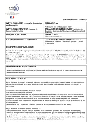 Date de mise à jour : 15/04/2016
INTITULE DU POSTE : chargé(e) de mission
modernisation
CATEGORIE : A
Poste ouvert aux contractuel(le)s : NON
INTITULE DU RECRUTEUR : Rectorat de
l’académie de Versailles
ORGANISME DE RATTACHEMENT : Ministère de
l’Education Nationale, de l’Enseignement Supérieur et de la
Recherche.
DOMAINE FONCTIONNEL : EMPLOI TYPE* :
* REME, REFERENS, BIBLIOPHIL
DATE DE DISPONIBILITE : 01/09/2016 LOCALISATION GEOGRAPHIQUE : Rectorat de
l’académie de Versailles – Secrétariat général – Cellule
modernisation
DESCRIPTION DE L’EMPLOYEUR :
L'académie de Versailles regroupe quatre départements : les Yvelines (78), l’Essonne (91), les Hauts-de-Seine (92)
et le Val-d’Oise (95).
Première académie de France par l’importance de ses effectifs avec près de 1 100 000 élèves dans les premier et
second degrés, soit 9% des effectifs scolarisés de la France, l’académie de Versailles accueille et gère près de 90
000 agents (enseignants, personnels d’encadrement, d’éducation, administratifs, techniciens, ouvriers, de service et
de santé).
ENVIRONNEMENT PROFESSIONNEL :
Le(la) chargé(e) de mission est placé(e) auprès de la secrétaire générale adjointe du pôle conseil et appui aux
établissements et services.
DESCRIPTIF DU POSTE :
Le(la) chargé(e) de mission travaille sur les sujets afférents à la modernisation des services et des procédures de
l’académie de manière à renforcer la performance de l’administration et répondre aux attentes des usagers et
personnels.
Son action porte notamment sur les points suivants :
- Déploiement du référentiel Marianne ;
- Accompagnement à l’évolution des organisations et méthodes de travail des services et conduite de démarche
qualité des services, notamment par l’organisation de formations spécifiques et le recours à des outils spécifiques ;
- Projets de simplification administrative et de dématérialisation au service des usagers et des personnels ;
- Contribution à la mise à disposition des personnels de portails académiques facilitant l’accès à l’information et aux
outils de gestion ;
- Animation du prix « Impulsions » visant à valoriser et récompenser les innovations des agents.
Le(la) chargé(e) de mission est ainsi amené(e) à :
- Travailler en relation avec les services rectoraux et les secrétaires généraux des inspections académiques ;
- Impulser et organiser les consultations et réunions des différents groupes de travail et de pilotage académique de
modernisation ;
- Solliciter les expertises nécessaires en tant que de besoin, en particulier au niveau ministériel et inter-académique
mais aussi auprès de structures extérieures (EPLE, Canopé, collectivités locales…)
 