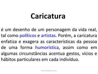 Silmara Robles Escorsin Caricatura   é um desenho de um personagem da vida real, tal como  políticos  e  artistas . Porém, a caricatura enfatiza e exagera as características da pessoa de uma forma  humorística , assim como em algumas circunstâncias acentua gestos, vícios e hábitos particulares em cada indivíduo. 
