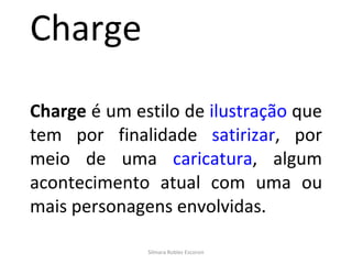 Charge Charge  é um estilo de  ilustração  que tem por finalidade  satirizar , por meio de uma  caricatura , algum acontecimento atual com uma ou mais personagens envolvidas. Silmara Robles Escorsin 