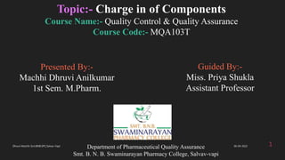 Presented By:-
Machhi Dhruvi Anilkumar
1st Sem. M.Pharm.
Department of Pharmaceutical Quality Assurance
Smt. B. N. B. Swaminarayan Pharmacy College, Salvav-vapi
Topic:- Charge in of Components
Course Name:- Quality Control & Quality Assurance
Course Code:- MQA103T
1
Guided By:-
Miss. Priya Shukla
Assistant Professor
06-04-2022
Dhruvi Machhi Smt.BNB.SPC,Salvav-Vapi
 