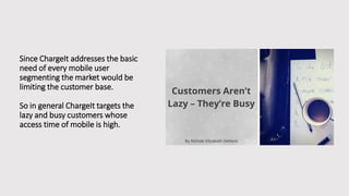 Since ChargeIt addresses the basic
need of every mobile user
segmenting the market would be
limiting the customer base.
So in general ChargeIt targets the
lazy and busy customers whose
access time of mobile is high.
 