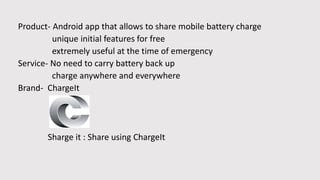 Product- Android app that allows to share mobile battery charge
unique initial features for free
extremely useful at the time of emergency
Service- No need to carry battery back up
charge anywhere and everywhere
Brand- ChargeIt
Sharge it : Share using ChargeIt
 