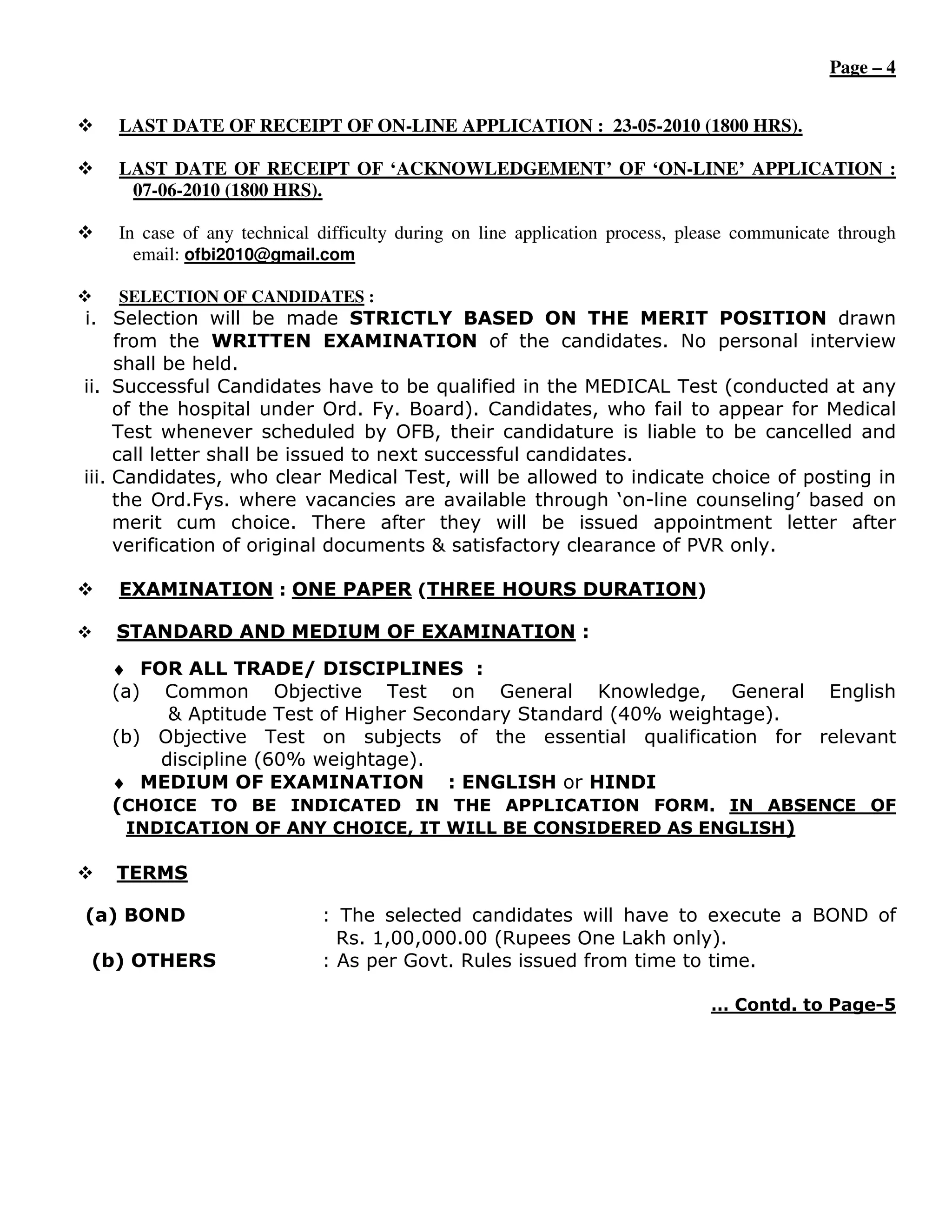 Page – 4


   LAST DATE OF RECEIPT OF ON-LINE APPLICATION : 23-05-2010 (1800 HRS).

   LAST DATE OF RECEIPT OF ‘ACKNOWLEDGEMENT’ OF ‘ON-LINE’ APPLICATION :
    07-06-2010 (1800 HRS).

   In case of any technical difficulty during on line application process, please communicate through
     email: ofbi2010@gmail.com

   SELECTION OF CANDIDATES :
i. Selection will be made STRICTLY BASED ON THE MERIT POSITION drawn
     from the WRITTEN EXAMINATION of the candidates. No personal interview
     shall be held.
ii. Successful Candidates have to be qualified in the MEDICAL Test (conducted at any
     of the hospital under Ord. Fy. Board). Candidates, who fail to appear for Medical
     Test whenever scheduled by OFB, their candidature is liable to be cancelled and
     call letter shall be issued to next successful candidates.
iii. Candidates, who clear Medical Test, will be allowed to indicate choice of posting in
     the Ord.Fys. where vacancies are available through ‘on-line counseling’ based on
     merit cum choice. There after they will be issued appointment letter after
     verification of original documents & satisfactory clearance of PVR only.

   EXAMINATION : ONE PAPER (THREE HOURS DURATION)

   STANDARD AND MEDIUM OF EXAMINATION :
   ♦ FOR ALL TRADE/ DISCIPLINES :
   (a) Common Objective Test on General Knowledge, General English
        & Aptitude Test of Higher Secondary Standard (40% weightage).
   (b) Objective Test on subjects of the essential qualification for relevant
       discipline (60% weightage).
   ♦ MEDIUM OF EXAMINATION : ENGLISH or HINDI
   (CHOICE TO BE INDICATED IN THE APPLICATION FORM. IN ABSENCE OF
    INDICATION OF ANY CHOICE, IT WILL BE CONSIDERED AS ENGLISH)

   TERMS

(a) BOND                    : The selected candidates will have to execute a BOND of
                              Rs. 1,00,000.00 (Rupees One Lakh only).
(b) OTHERS                  : As per Govt. Rules issued from time to time.

                                                                             … Contd. to Page-5
 