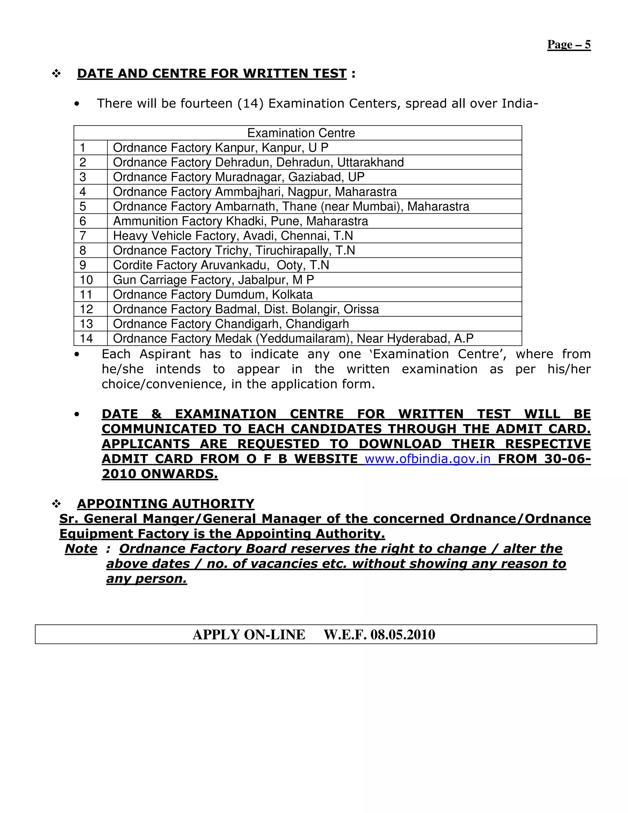 Page – 5

  DATE AND CENTRE FOR WRITTEN TEST :

 •   There will be fourteen (14) Examination Centers, spread all over India-

                              Examination Centre
  1    Ordnance Factory Kanpur, Kanpur, U P
  2    Ordnance Factory Dehradun, Dehradun, Uttarakhand
  3    Ordnance Factory Muradnagar, Gaziabad, UP
  4    Ordnance Factory Ammbajhari, Nagpur, Maharastra
  5    Ordnance Factory Ambarnath, Thane (near Mumbai), Maharastra
  6    Ammunition Factory Khadki, Pune, Maharastra
  7    Heavy Vehicle Factory, Avadi, Chennai, T.N
  8    Ordnance Factory Trichy, Tiruchirapally, T.N
  9    Cordite Factory Aruvankadu, Ooty, T.N
  10   Gun Carriage Factory, Jabalpur, M P
  11   Ordnance Factory Dumdum, Kolkata
  12   Ordnance Factory Badmal, Dist. Bolangir, Orissa
  13   Ordnance Factory Chandigarh, Chandigarh
  14   Ordnance Factory Medak (Yeddumailaram), Near Hyderabad, A.P
 •   Each Aspirant has to indicate any one ‘Examination Centre’, where from
     he/she intends to appear in the written examination as per his/her
     choice/convenience, in the application form.

 •   DATE & EXAMINATION CENTRE FOR WRITTEN TEST WILL BE
     COMMUNICATED TO EACH CANDIDATES THROUGH THE ADMIT CARD.
     APPLICANTS ARE REQUESTED TO DOWNLOAD THEIR RESPECTIVE
     ADMIT CARD FROM O F B WEBSITE www.ofbindia.gov.in FROM 30-06-
     2010 ONWARDS.

   APPOINTING AUTHORITY
Sr. General Manger/General Manager of the concerned Ordnance/Ordnance
Equipment Factory is the Appointing Authority.
 Note : Ordnance Factory Board reserves the right to change / alter the
       above dates / no. of vacancies etc. without showing any reason to
       any person.



                    APPLY ON-LINE        W.E.F. 08.05.2010
 
