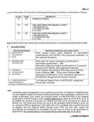Page - 2
…(c) Reservation for physically handicapped/challenged candidates is admissible as follows:
            SL.NO.    CODE                        DISABILITY
              01       PD        PARTIALLY DEAF


              02        OA       ONE ARM AFFECTED (RIGHT or LEFT)
                                 i. IMPAIRED REACH
                                 ii WEAKNESS OF GRIP
                                 iii. AT AXIS
              03        OL       ONE LEG AFFECTED (RIGHT or LEFT)
                                 i. IMPAIRED REACH
                                 ii. WEAKNESS OF GRIP
                                 iii. AT AXIS

N. B. RESERVATIONS ARE APPLICABLE AS PER EXISTING GOVT. RULES ISSUED FROM TIME TO TIME.

    QUALIFICATION :

      DISCIPLINE/TRADE                           MINIMUM ESSENTIAL QUALIFICATION
  ♦ MECHANICAL                       Must posses three years Diploma or Equivalent
  ♦ ELECTRICAL                       qualifications from AICTE/ UGC approved Institutes, in
  ♦ CIVIL                            the relevant Discipline
  ♦ INFORMATION                      Must pass “A” Level competency certificate or
    TECHNOLOGY                       equivalent Qualification , OR
                                     Equivalent diploma/ degree qualifications in Computer
                                     Science from AICTE/ UGC approved institutes
  ♦ CHEMICAL                         B. Sc Degree with General Chemistry as one of the
  ♦ METALLURGY                       major subjects, OR , Three years Diploma OR
  ♦ CLOTHING                         equivalent qualification in the respective field from a
                                     AICTE/UGC recognized University/ Institute
  ♦ ADMINISTRATION                   A Graduate Degree from a AICTE/UGC recognized
  [NON-TECHNICAL                     University/ Institute
  (STORE / OTHER THAN STORE)]


N. B.
        Candidates appearing/appeared in the qualifying examination of respective Trade/Discipline
        are also eligible to apply for the above posts provisionally. Such candidates, if selected in the
        written examination must submit the scanned copies of CERTIFICATES of the eligibility
        qualifications to OFB through e-mail to ofbi2010@gmail.com, latest by 24-07-2010, so as to
        be eligible for issuance of call letter for medical test and on-line counseling for choice of
        factory/ unit. The email must contain the name of the candidate; father’s/mother’s name; roll
        no. issued by OFB for appearing in the written test. If the candidate fails to submit the proof
        of eligibility with the required details through email within the due date, he/she will
        automatically be considered as ‘not-eligible’ and will have no claims to be considered for
        appointment. No correspondence in this regard will be entertained after 31-07-2010.

                                                                                 … Contd. to Page-3
 