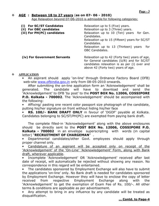 Page - 3
AGE : Between 18 to 27 years (as on 07- 06 - 2010)
      Age Relaxation beyond 07-06-2010 is admissible for following categories:

 (i) For SC/ST Candidates                 Relaxation up to 5 (Five) years.
 (ii) For OBC candidates                  Relaxation up to 3 (Three) years.
 (iii) For PH(PC) candidates              Relaxation up to 10 (Ten) years for Gen.
                                          Candidates.
                                          Relaxation up to 15 (Fifteen) years for SC/ST
                                          Candidates.
                                          Relaxation up to 13 (Thirteen) years for
                                          OBC Candidates.

  (iv) For Government Servants            Relaxation up to 42 (Forty two) years of age,
                                          for General candidates (U/R) and for SC/ST
                                          candidates relaxation is as per (i) over and
                                          above 42 (Forty two) years of age.

APPLICATION
  • An aspirant should apply ‘on-line’ through Ordnance Factory Board (OFB)
   web-site www.ofbindia.gov.in only from 08-05-2010 onwards.
      After submitting the on-line application form an ‘Acknowledgement’ shall be
  generated. The candidate will have to download and send the
  ‘Acknowledgement’ to OFB ‘by post’ to the POST BOX No. 12006, COSSIPORE
  P.O. Kolkata - 700002. The ‘Acknowledgement’ should be accompanied with
  the following:
  • Affixing/ pasting one recent color passport size photograph of the candidate,
  putting his/her signature on front without hiding his/her face
  • RS. 100/- BANK DRAFT ONLY in favour of ‘DGOF’ payable at Kolkata.
  Candidates belonging to SC/ST/PH(PC) are exempted from paying bank draft.

      The complete filled-in ‘Acknowledgement’ along with the above enclosures
  should be directly sent to the POST BOX No. 12006, COSSIPORE P.O.
  Kolkata - 700002 in an envelope superscripting with words (in capital
  letter) “RECRUITMENT OF CHARGEMAN” .
  • Departmental candidates/other Govt. employees should apply through
  proper channel only.
  • Candidature of an aspirant will be accepted only on receipt of the
  ‘Acknowledgement’ of the ‘On-Line’ ‘Acknowledgement’ Form, along with Bank
  draft, wherever applicable.
  • Incomplete ‘Acknowledgement’ OR ‘Acknowledgement’ received after last
  date of receipt, will automatically be rejected without showing any reason. No
  correspondence in this regard will be entertained.
  • The candidates sponsored by Employment Exchange will also have to submit
  the applications ‘on-line’ only. No Bank draft is needed for candidates sponsored
  by Employment Exchange. However they will have to enclose the copy of letter
  received     from   respective     Employment      Exchange    along   with   the
  ‘Acknowledgement’ to get the exemption of Exam Fee of Rs. 100/-. All other
  terms & conditions are applicable as per advertisement.
  • Any attempt to bring in any influence by any candidate will be treated as
  disqualification.
                                                                 … Contd. to Page-4
 