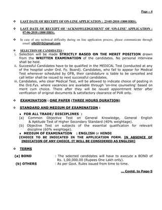 Page – 4


   LAST DATE OF RECEIPT OF ON-LINE APPLICATION : 23-05-2010 (1800 HRS).

   LAST DATE OF RECEIPT OF ‘ACKNOWLEDGEMENT’ OF ‘ON-LINE’ APPLICATION :
    07-06-2010 (1800 HRS).

   In case of any technical difficulty during on line application process, please communicate through
     email: ofbi2010@gmail.com

   SELECTION OF CANDIDATES :
i. Selection will be made STRICTLY BASED ON THE MERIT POSITION drawn
     from the WRITTEN EXAMINATION of the candidates. No personal interview
     shall be held.
ii. Successful Candidates have to be qualified in the MEDICAL Test (conducted at any
     of the hospital under Ord. Fy. Board). Candidates, who fail to appear for Medical
     Test whenever scheduled by OFB, their candidature is liable to be cancelled and
     call letter shall be issued to next successful candidates.
iii. Candidates, who clear Medical Test, will be allowed to indicate choice of posting in
     the Ord.Fys. where vacancies are available through ‘on-line counseling’ based on
     merit cum choice. There after they will be issued appointment letter after
     verification of original documents & satisfactory clearance of PVR only.

   EXAMINATION : ONE PAPER (THREE HOURS DURATION)

   STANDARD AND MEDIUM OF EXAMINATION :
   ♦ FOR ALL TRADE/ DISCIPLINES :
   (a) Common Objective Test on General Knowledge, General English
        & Aptitude Test of Higher Secondary Standard (40% weightage).
   (b) Objective Test on subjects of the essential qualification for relevant
       discipline (60% weightage).
   ♦ MEDIUM OF EXAMINATION : ENGLISH or HINDI
   (CHOICE TO BE INDICATED IN THE APPLICATION FORM. IN ABSENCE OF
    INDICATION OF ANY CHOICE, IT WILL BE CONSIDERED AS ENGLISH)

   TERMS

(a) BOND                    : The selected candidates will have to execute a BOND of
                              Rs. 1,00,000.00 (Rupees One Lakh only).
(b) OTHERS                  : As per Govt. Rules issued from time to time.

                                                                             … Contd. to Page-5
 