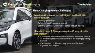 Most parking areas were designed and built with
limited power:
Lighting (primarily)
Exhaust Fans (if a garage space)
Security Cameras (sometimes barely enough power)
Standard Level 2 Chargers require 40 amp circuits
per charger:
• 10 chargers would require 400 amps of additional service,
far exceeding the service available at the average parking
location.
• 10+ chargers could mean very expensive facilities
upgrades, and project delays.
The Problem
Fleet Charging Power Challenges
 
