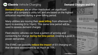 Demand charges are an often overlooked, yet significant
portion of a company’s utility bill, and are based on the highest
utilization required during a given billing period.
Many utilities are moving their peak billing from afternoon (2-
6pm) to evening (6 to 10pm). This same time period will be
used to assess demand charges.
Fleet electric vehicles can have a pattern of arriving and
connecting for charge during the time period, creating a peak in
power demanded.
The EVMC can possibly reduce the impact of EV charging on
that demand assessment by as much as 75%.
Demand Charges and EVs
 